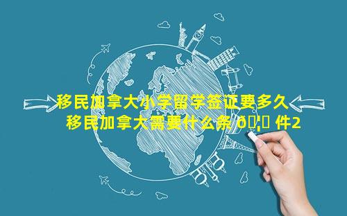 移民加拿大小学留学签证要多久 移民加拿大需要什么条 🦄 件2023